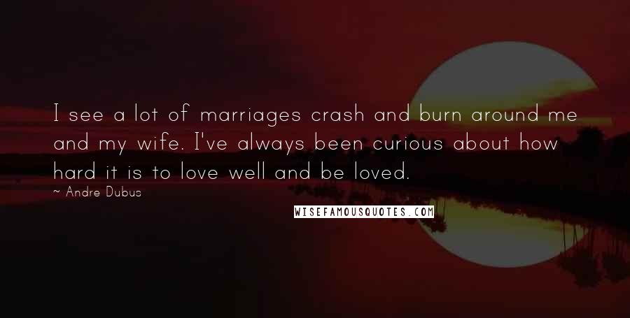 Andre Dubus Quotes: I see a lot of marriages crash and burn around me and my wife. I've always been curious about how hard it is to love well and be loved.