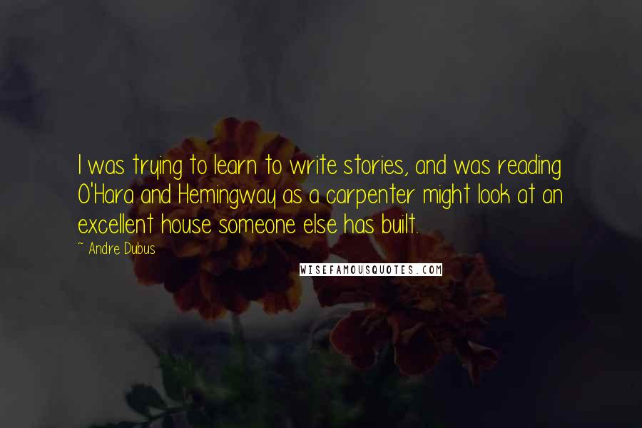 Andre Dubus Quotes: I was trying to learn to write stories, and was reading O'Hara and Hemingway as a carpenter might look at an excellent house someone else has built.