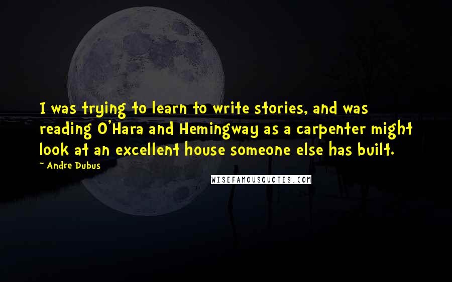 Andre Dubus Quotes: I was trying to learn to write stories, and was reading O'Hara and Hemingway as a carpenter might look at an excellent house someone else has built.