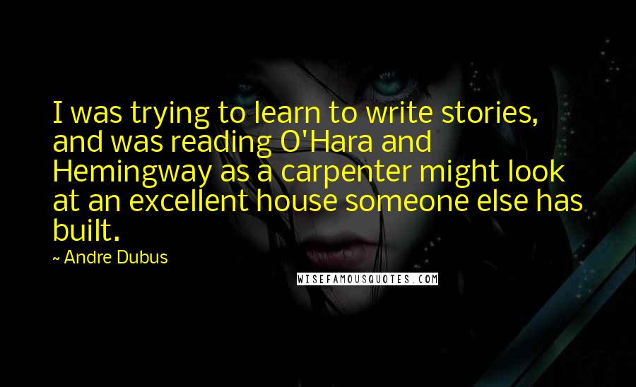 Andre Dubus Quotes: I was trying to learn to write stories, and was reading O'Hara and Hemingway as a carpenter might look at an excellent house someone else has built.