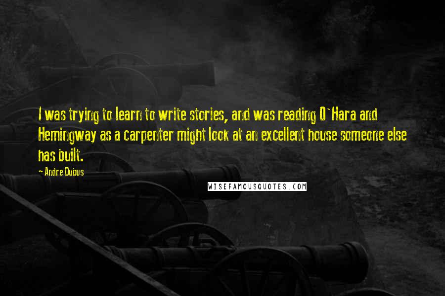 Andre Dubus Quotes: I was trying to learn to write stories, and was reading O'Hara and Hemingway as a carpenter might look at an excellent house someone else has built.