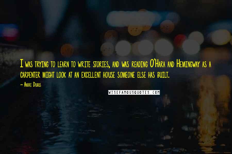 Andre Dubus Quotes: I was trying to learn to write stories, and was reading O'Hara and Hemingway as a carpenter might look at an excellent house someone else has built.