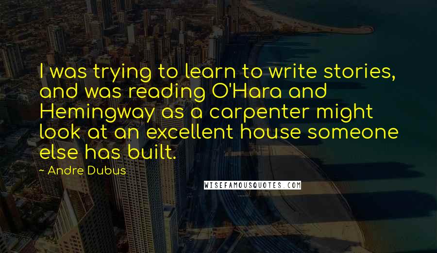 Andre Dubus Quotes: I was trying to learn to write stories, and was reading O'Hara and Hemingway as a carpenter might look at an excellent house someone else has built.