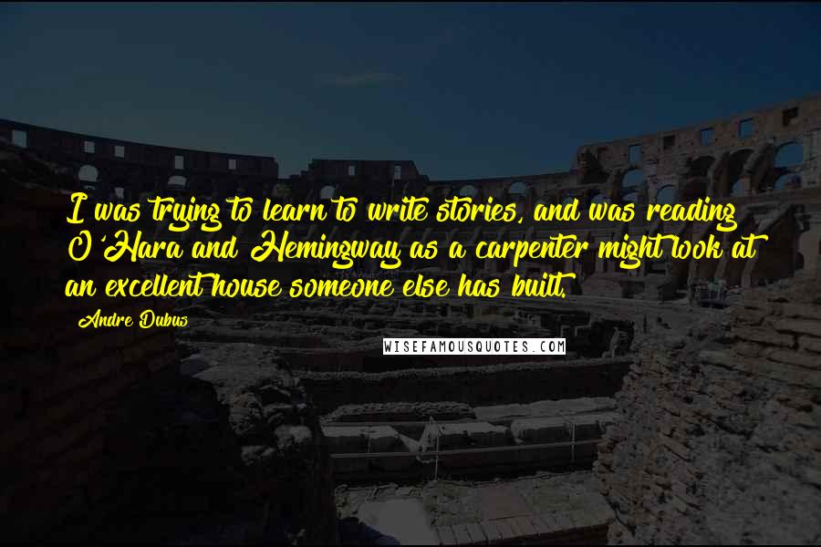 Andre Dubus Quotes: I was trying to learn to write stories, and was reading O'Hara and Hemingway as a carpenter might look at an excellent house someone else has built.