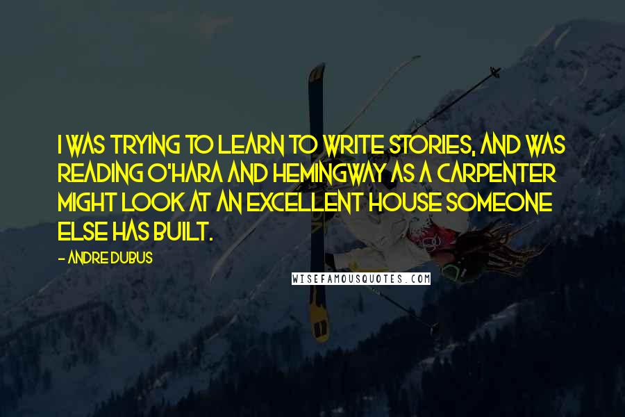 Andre Dubus Quotes: I was trying to learn to write stories, and was reading O'Hara and Hemingway as a carpenter might look at an excellent house someone else has built.