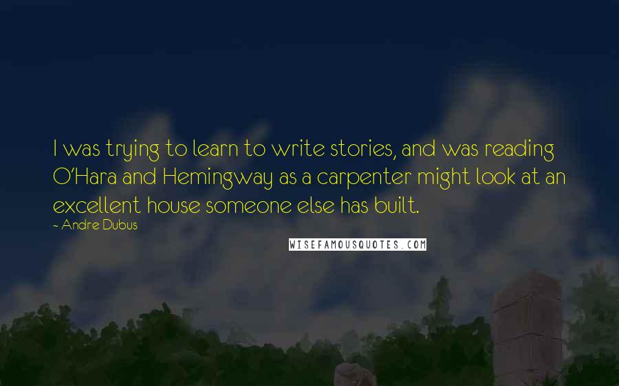 Andre Dubus Quotes: I was trying to learn to write stories, and was reading O'Hara and Hemingway as a carpenter might look at an excellent house someone else has built.