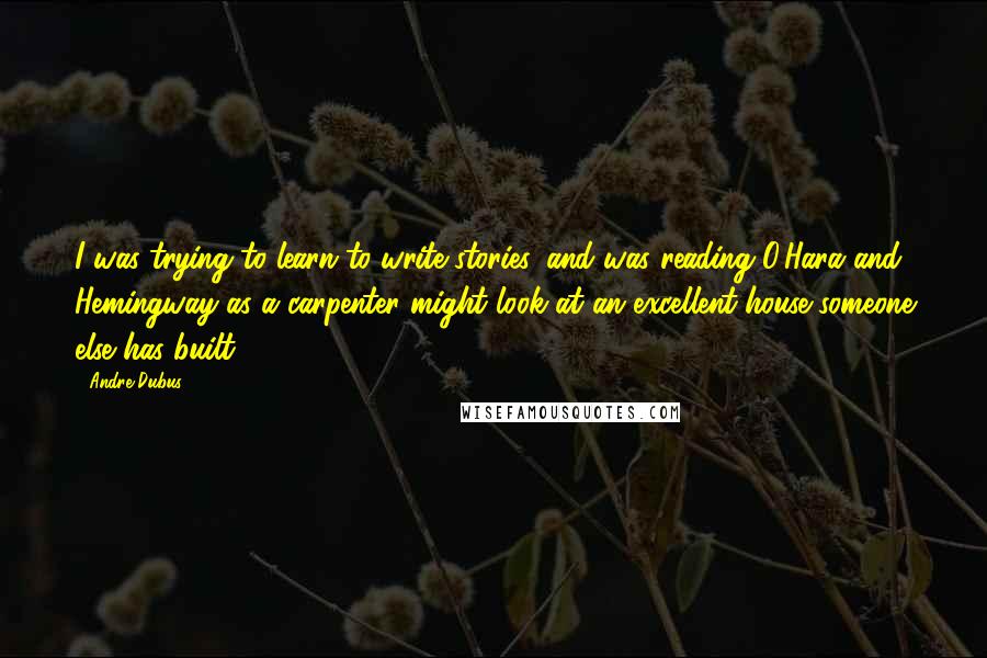 Andre Dubus Quotes: I was trying to learn to write stories, and was reading O'Hara and Hemingway as a carpenter might look at an excellent house someone else has built.