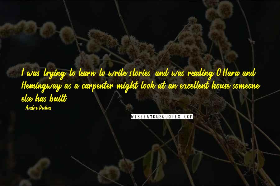 Andre Dubus Quotes: I was trying to learn to write stories, and was reading O'Hara and Hemingway as a carpenter might look at an excellent house someone else has built.