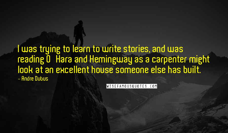 Andre Dubus Quotes: I was trying to learn to write stories, and was reading O'Hara and Hemingway as a carpenter might look at an excellent house someone else has built.