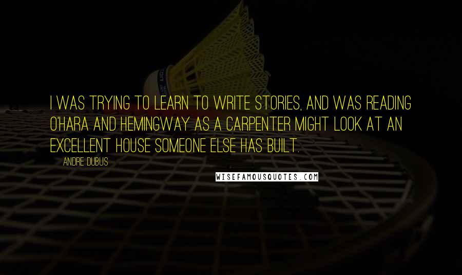 Andre Dubus Quotes: I was trying to learn to write stories, and was reading O'Hara and Hemingway as a carpenter might look at an excellent house someone else has built.