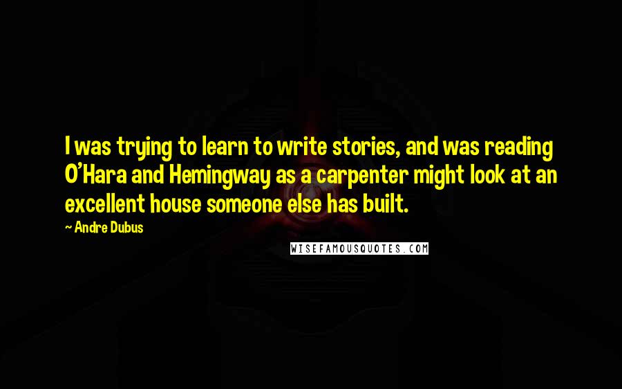 Andre Dubus Quotes: I was trying to learn to write stories, and was reading O'Hara and Hemingway as a carpenter might look at an excellent house someone else has built.