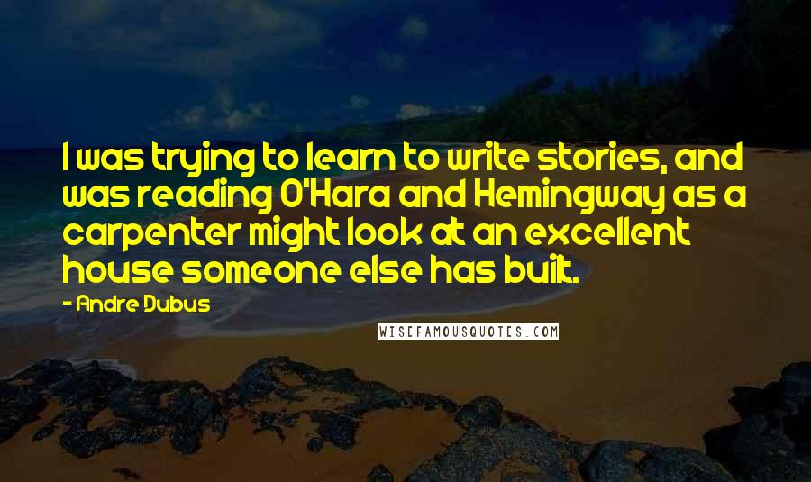 Andre Dubus Quotes: I was trying to learn to write stories, and was reading O'Hara and Hemingway as a carpenter might look at an excellent house someone else has built.