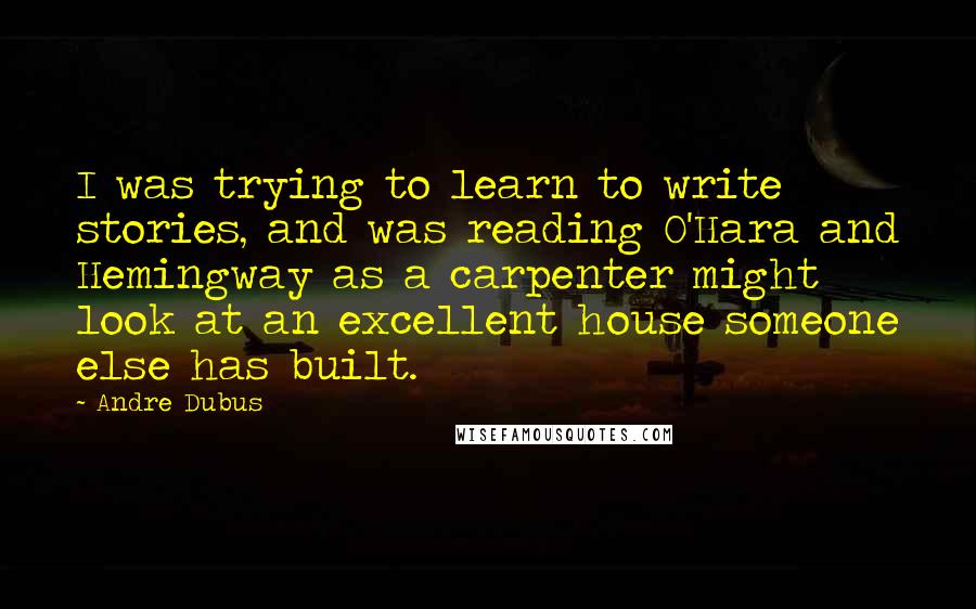 Andre Dubus Quotes: I was trying to learn to write stories, and was reading O'Hara and Hemingway as a carpenter might look at an excellent house someone else has built.