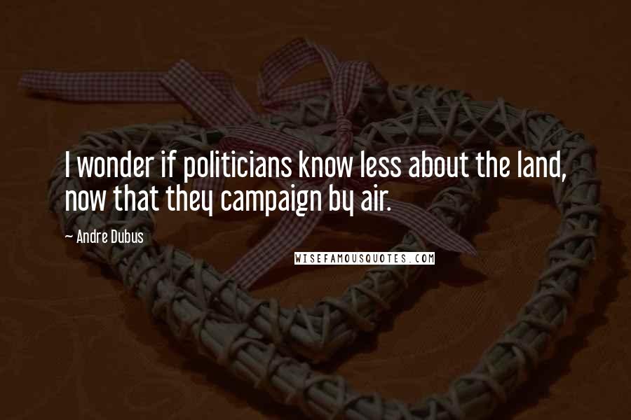 Andre Dubus Quotes: I wonder if politicians know less about the land, now that they campaign by air.
