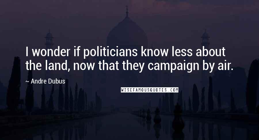 Andre Dubus Quotes: I wonder if politicians know less about the land, now that they campaign by air.