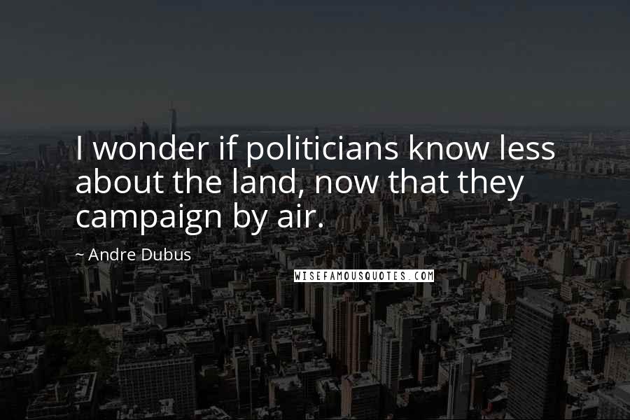 Andre Dubus Quotes: I wonder if politicians know less about the land, now that they campaign by air.