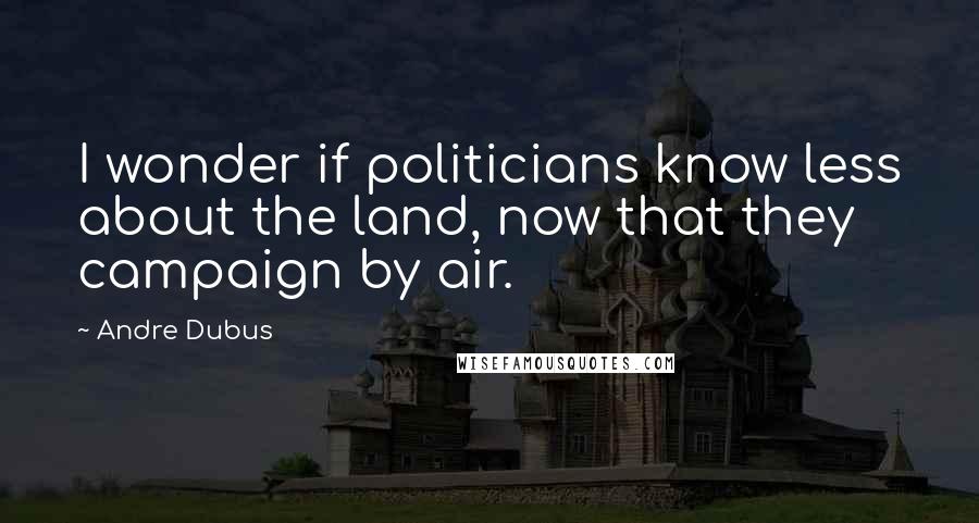 Andre Dubus Quotes: I wonder if politicians know less about the land, now that they campaign by air.