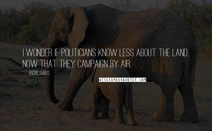 Andre Dubus Quotes: I wonder if politicians know less about the land, now that they campaign by air.