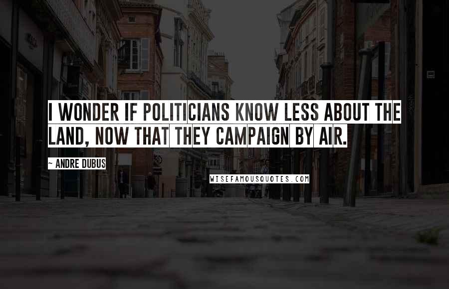 Andre Dubus Quotes: I wonder if politicians know less about the land, now that they campaign by air.