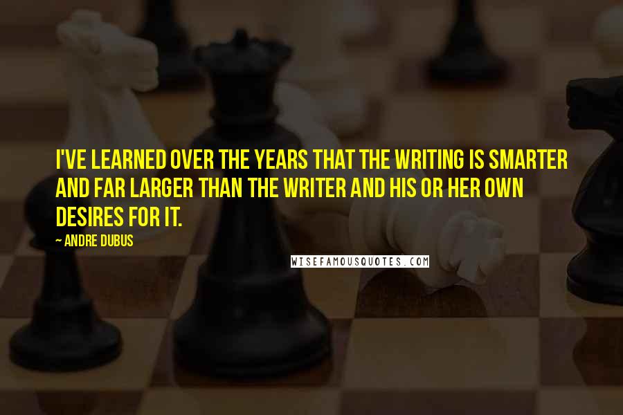 Andre Dubus Quotes: I've learned over the years that the writing is smarter and far larger than the writer and his or her own desires for it.