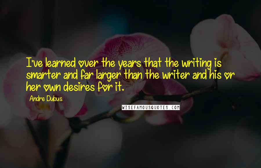 Andre Dubus Quotes: I've learned over the years that the writing is smarter and far larger than the writer and his or her own desires for it.