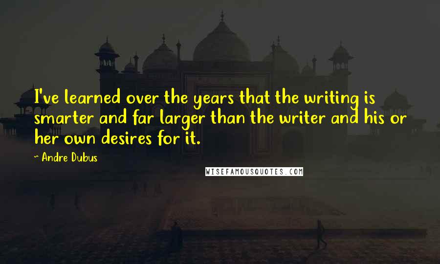 Andre Dubus Quotes: I've learned over the years that the writing is smarter and far larger than the writer and his or her own desires for it.