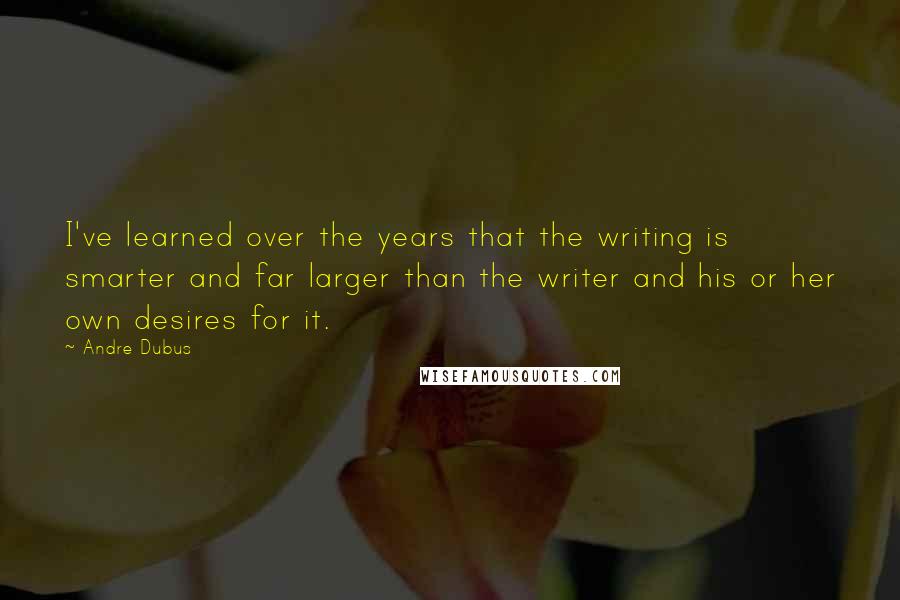 Andre Dubus Quotes: I've learned over the years that the writing is smarter and far larger than the writer and his or her own desires for it.