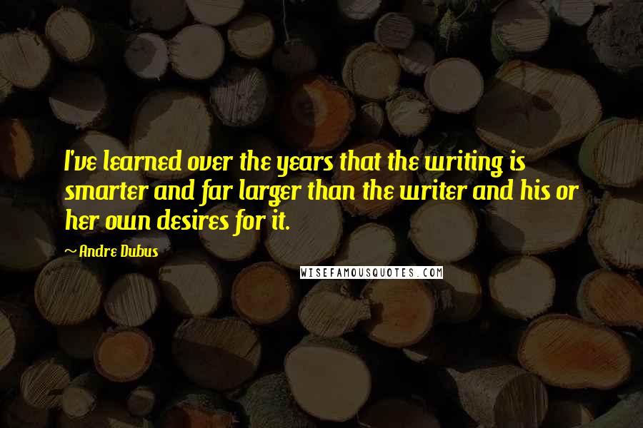 Andre Dubus Quotes: I've learned over the years that the writing is smarter and far larger than the writer and his or her own desires for it.