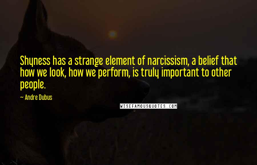 Andre Dubus Quotes: Shyness has a strange element of narcissism, a belief that how we look, how we perform, is truly important to other people.