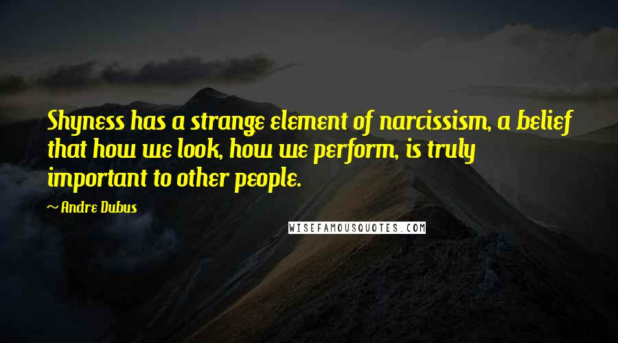 Andre Dubus Quotes: Shyness has a strange element of narcissism, a belief that how we look, how we perform, is truly important to other people.