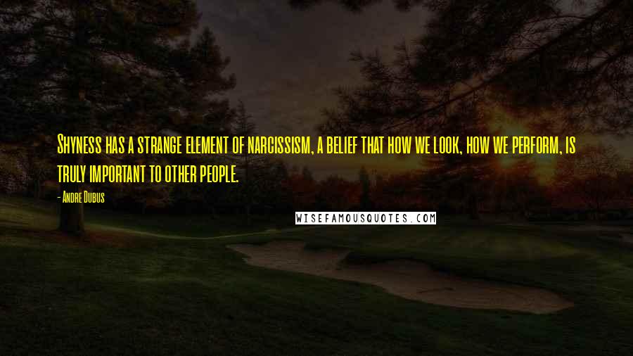 Andre Dubus Quotes: Shyness has a strange element of narcissism, a belief that how we look, how we perform, is truly important to other people.