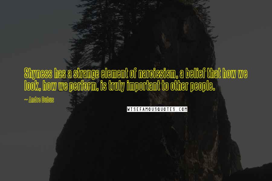 Andre Dubus Quotes: Shyness has a strange element of narcissism, a belief that how we look, how we perform, is truly important to other people.