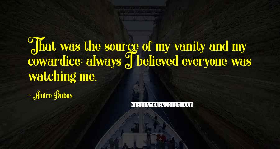 Andre Dubus Quotes: That was the source of my vanity and my cowardice: always I believed everyone was watching me.