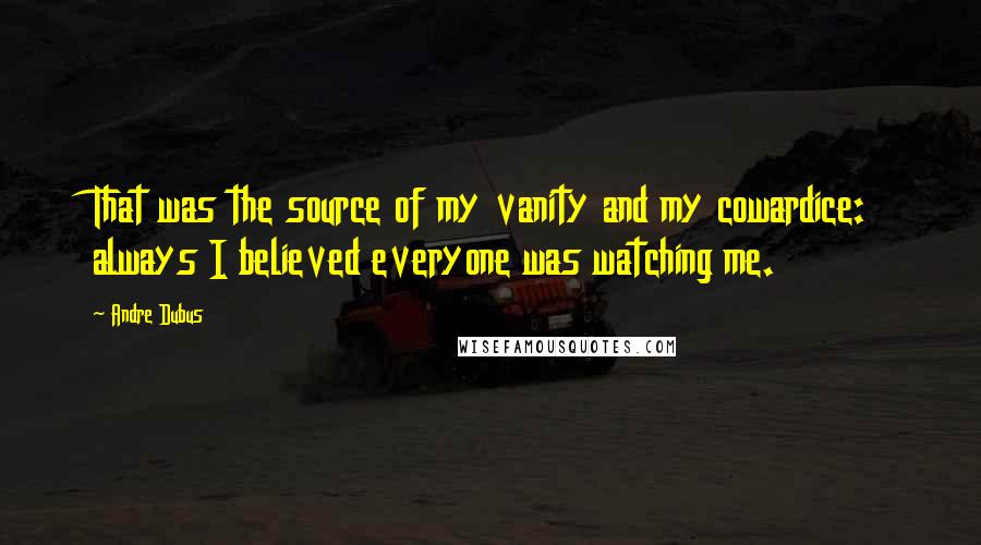 Andre Dubus Quotes: That was the source of my vanity and my cowardice: always I believed everyone was watching me.