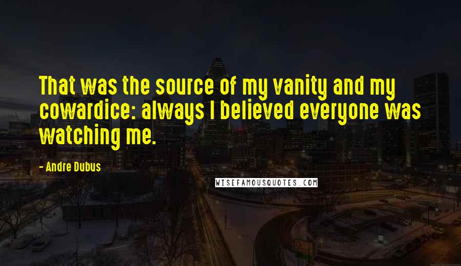 Andre Dubus Quotes: That was the source of my vanity and my cowardice: always I believed everyone was watching me.