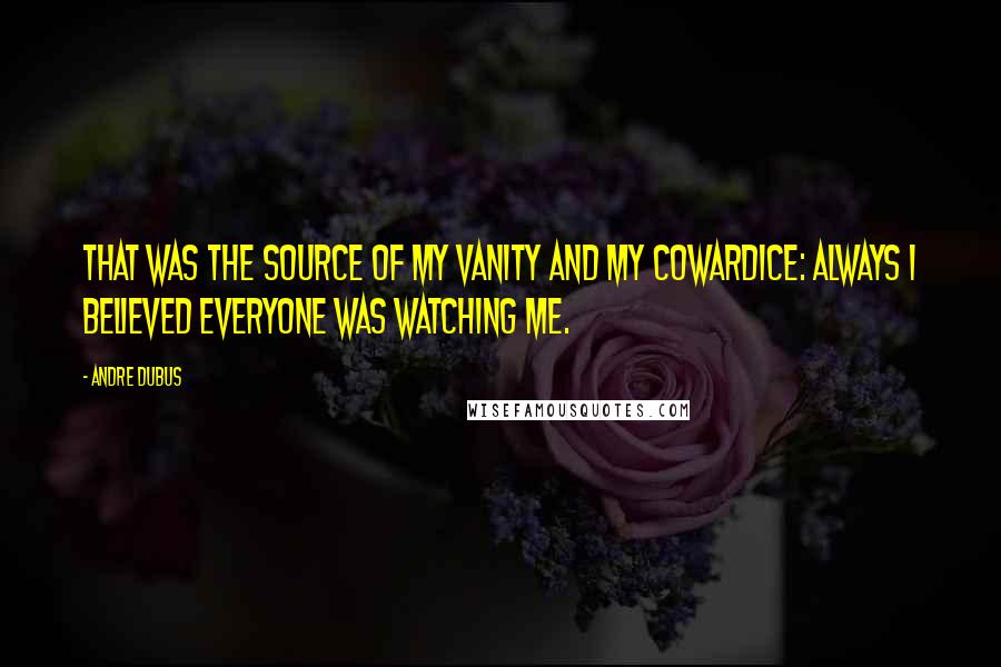 Andre Dubus Quotes: That was the source of my vanity and my cowardice: always I believed everyone was watching me.