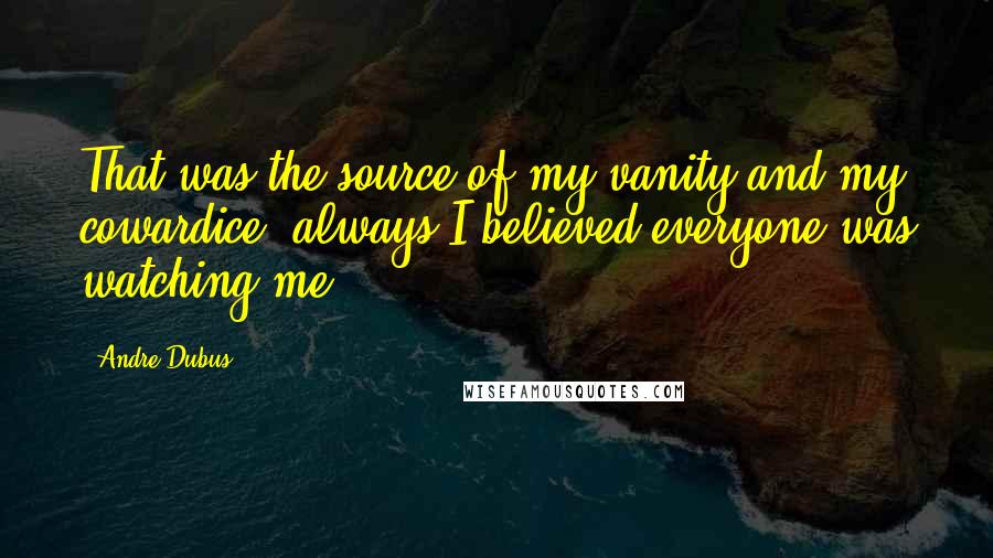 Andre Dubus Quotes: That was the source of my vanity and my cowardice: always I believed everyone was watching me.