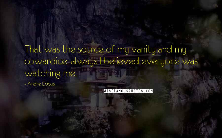 Andre Dubus Quotes: That was the source of my vanity and my cowardice: always I believed everyone was watching me.
