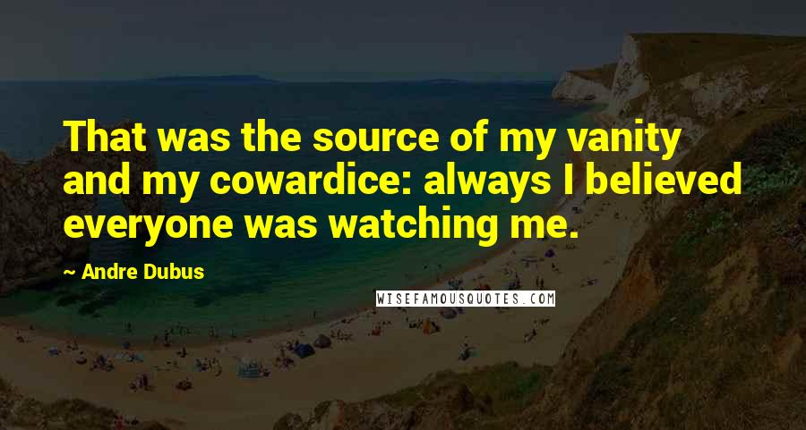 Andre Dubus Quotes: That was the source of my vanity and my cowardice: always I believed everyone was watching me.