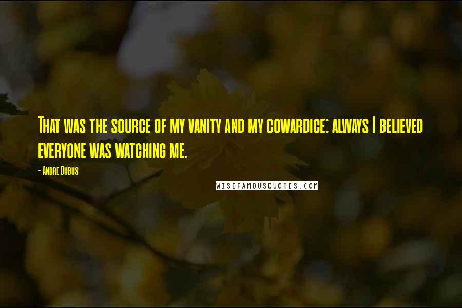 Andre Dubus Quotes: That was the source of my vanity and my cowardice: always I believed everyone was watching me.