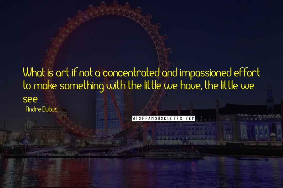 Andre Dubus Quotes: What is art if not a concentrated and impassioned effort to make something with the little we have, the little we see?