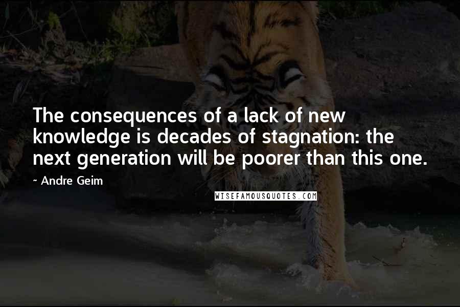 Andre Geim Quotes: The consequences of a lack of new knowledge is decades of stagnation: the next generation will be poorer than this one.