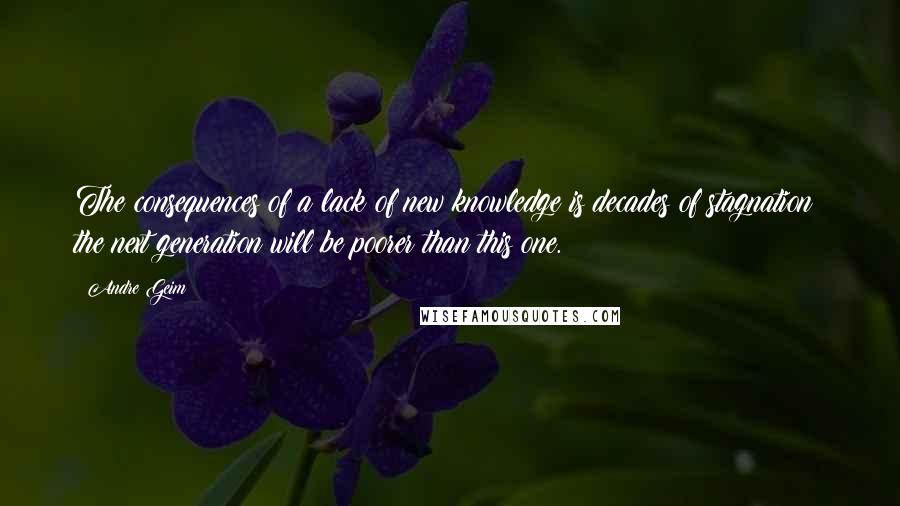 Andre Geim Quotes: The consequences of a lack of new knowledge is decades of stagnation: the next generation will be poorer than this one.