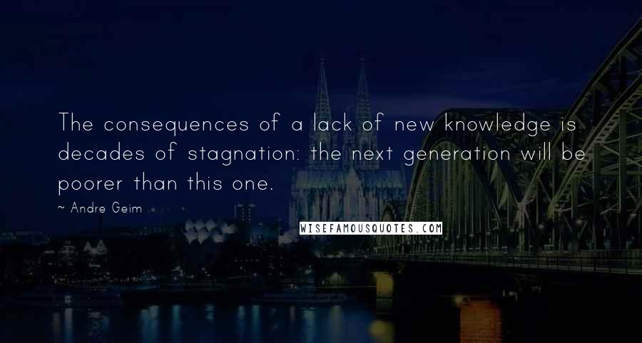 Andre Geim Quotes: The consequences of a lack of new knowledge is decades of stagnation: the next generation will be poorer than this one.