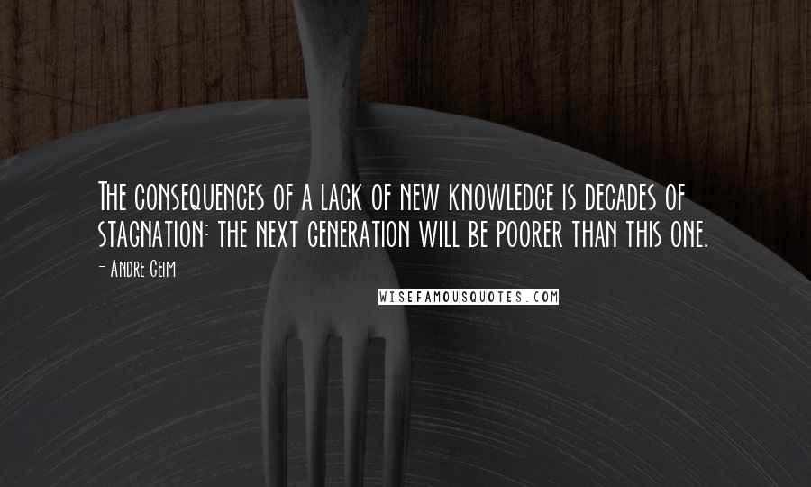 Andre Geim Quotes: The consequences of a lack of new knowledge is decades of stagnation: the next generation will be poorer than this one.