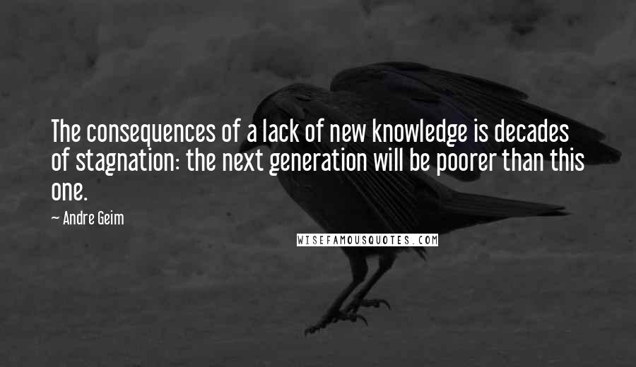 Andre Geim Quotes: The consequences of a lack of new knowledge is decades of stagnation: the next generation will be poorer than this one.