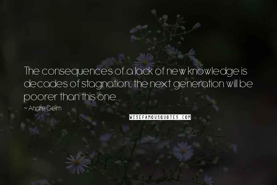 Andre Geim Quotes: The consequences of a lack of new knowledge is decades of stagnation: the next generation will be poorer than this one.