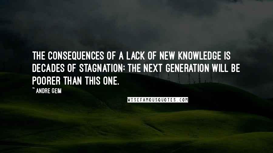 Andre Geim Quotes: The consequences of a lack of new knowledge is decades of stagnation: the next generation will be poorer than this one.