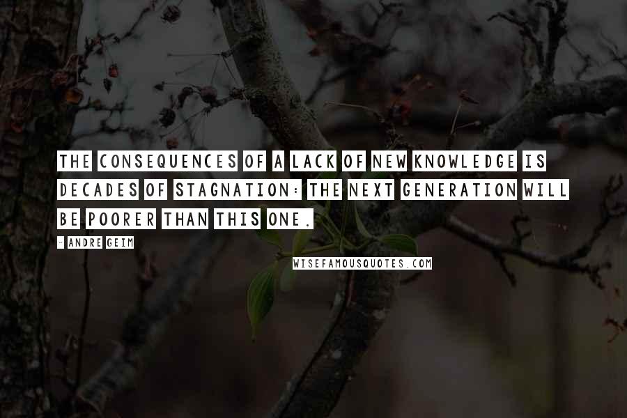 Andre Geim Quotes: The consequences of a lack of new knowledge is decades of stagnation: the next generation will be poorer than this one.