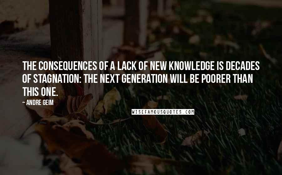 Andre Geim Quotes: The consequences of a lack of new knowledge is decades of stagnation: the next generation will be poorer than this one.